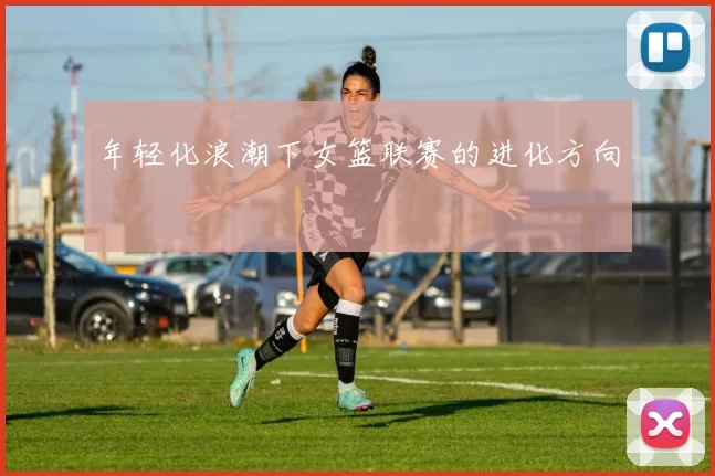 年轻化浪潮下女篮联赛的进化方向