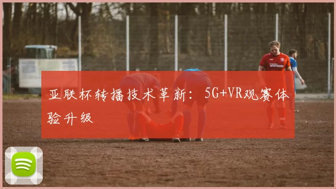 亚联杯转播技术革新：5G+VR观赛体验升级