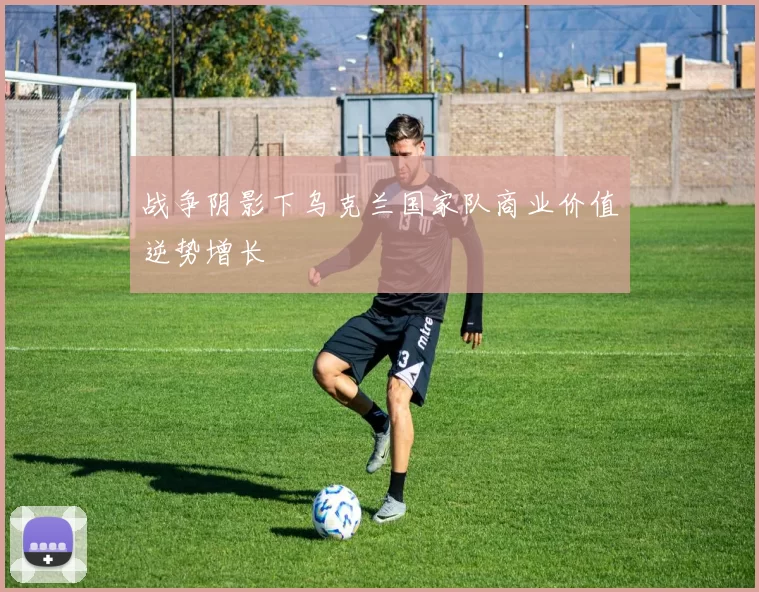 战争阴影下乌克兰国家队商业价值逆势增长