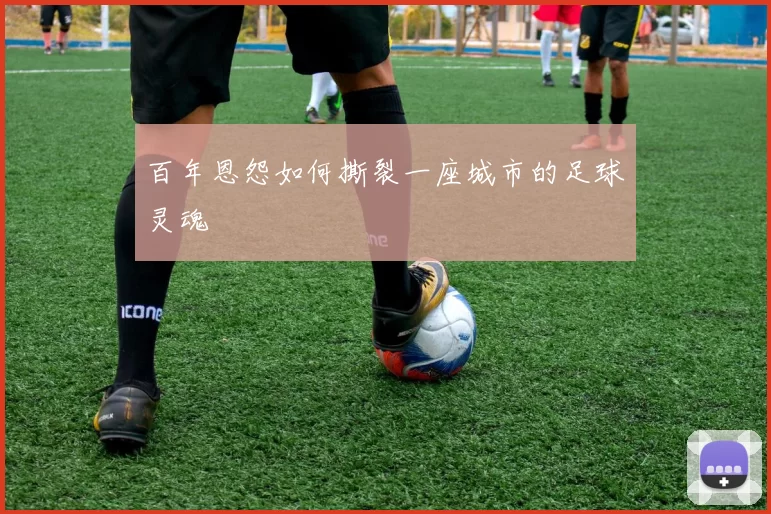 百年恩怨如何撕裂一座城市的足球灵魂
