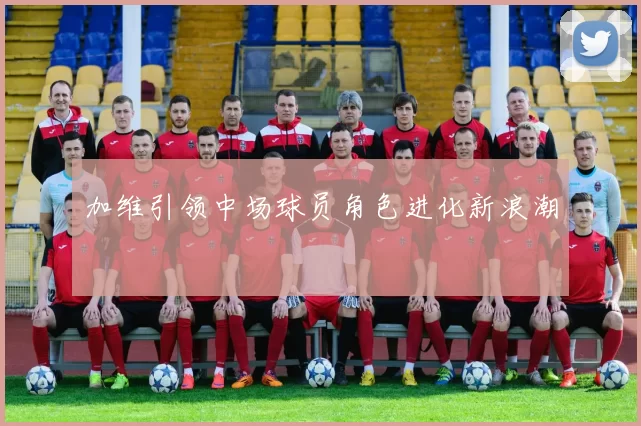 加维引领中场球员角色进化新浪潮