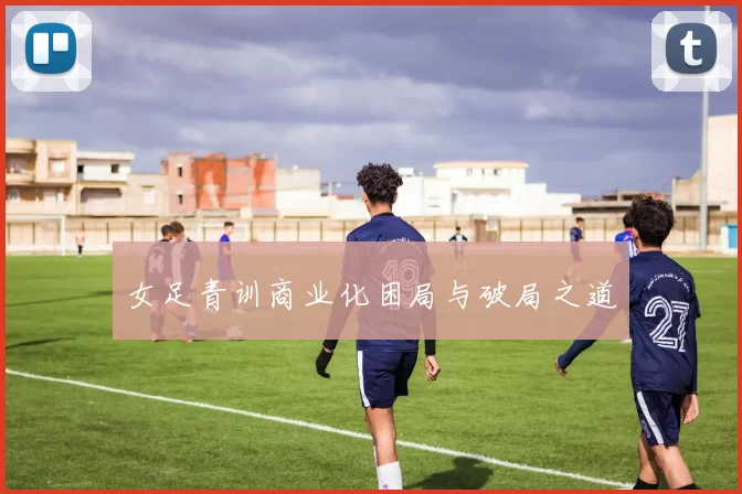 女足青训商业化困局与破局之道